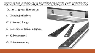 Done in given five steps
(1)Grinding of knives
(2)Knives exchange
(3)Fastening of knives adapters
(4)Knives removal
(5)Knives mounting
 