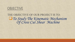 OBJECTIVE
THE OBJECTIVE OF OUR PROJECT IS TO:
To Study The Kinematic Mechanism
Of Cross Cut Shear Machine
 
