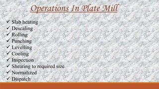Operations In Plate Mill
 Slab heating
 Descaling
 Rolling
 Punching
 Levelling
 Cooling
 Inspection
 Shearing to required size
 Normalized
 Dispatch
 