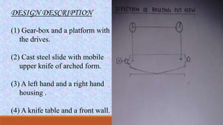 DESIGN DESCRIPTION
(1) Gear-box and a platform with
the drives.
(2) Cast steel slide with mobile
upper knife of arched form.
(3) A left hand and a right hand
housing .
(4) A knife table and a front wall.
 