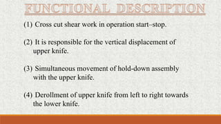 (1) Cross cut shear work in operation start–stop.
(2) It is responsible for the vertical displacement of
upper knife.
(3) Simultaneous movement of hold-down assembly
with the upper knife.
(4) Derollment of upper knife from left to right towards
the lower knife.
 