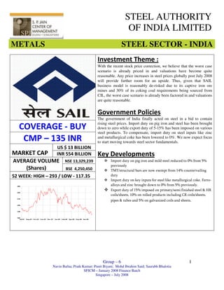 STEEL AUTHORITY
                                                                OF INDIA LIMITED
METALS                                                       STEEL SECTOR - INDIA
                                              Investment Theme :
                                              With the recent stock price correction, we believe that the worst case
                                              scenario is already priced in and valuations have become quite
                                              reasonable. Any price increases in steel prices globally post July 2008
                                              will provide further room for an upside. Thus, given that SAIL
                                              business model is reasonably de-risked due to its captive iron ore
                                              mines and 30% of its coking coal requirements being sourced from
                                              CIL, the worst case scenario is already been factored in and valuations
                                              are quite reasonable.


                                              Government Policies
                                              The government of India finally acted on steel in a bid to contain
                                              rising steel prices. Import duty on pig iron and steel has been brought
    COVERAGE - BUY                            down to zero while export duty of 5-15% has been imposed on various
                                              steel products. To compensate, import duty on steel inputs like zinc
     CMP – 135 INR                            and metallurgical coke has been lowered to 0%. We now expect focus
                                              to start moving towards steel sector fundamentals.
                    US $ 13 BILLION
MARKET CAP          INR 554 BILLION           Key Developments
AVERAGE VOLUME           NSE 13,329,239               Import duty on pig iron and mild steel reduced to 0% from 5%
                                                      previously
    (Shares)              BSE 4,250,450               TMT/structural bars are now exempt from 14% countervailing
52 WEEK: HIGH – 293 / LOW - 117.35                    duty
                                                      Import duty on key inputs for steel like metallurgical coke, Ferro-
s
                                                      alloys and zinc brought down to 0% from 5% previously.
                                                      Export duty of 15% imposed on primary/semi finished steel & HR
                                                      coils/sheets, 10% on rolled products including CR coils/sheets,
                                                      pipes & tubes and 5% on galvanized coils and sheets.




ARANEGON
Telecom 470 CLP




                                                 Group – 6                                                I
                  Navin Bafna; Pratk Kumar; Punit Biyani; Mohd Ibrahim Said; Saurabh Bhalotia
                                      SPJCM – January 2008 Finance Batch
                                             Singapore – July 2008