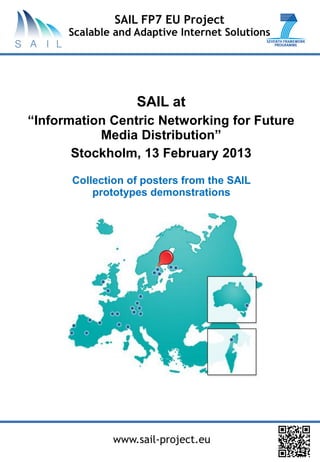 SAIL FP7 EU Project
      Scalable and Adaptive Internet Solutions




                   SAIL at
“Information Centric Networking for Future
           Media Distribution”
       Stockholm, 13 February 2013

      Collection of posters from the SAIL
          prototypes demonstrations




              www.sail-project.eu
 