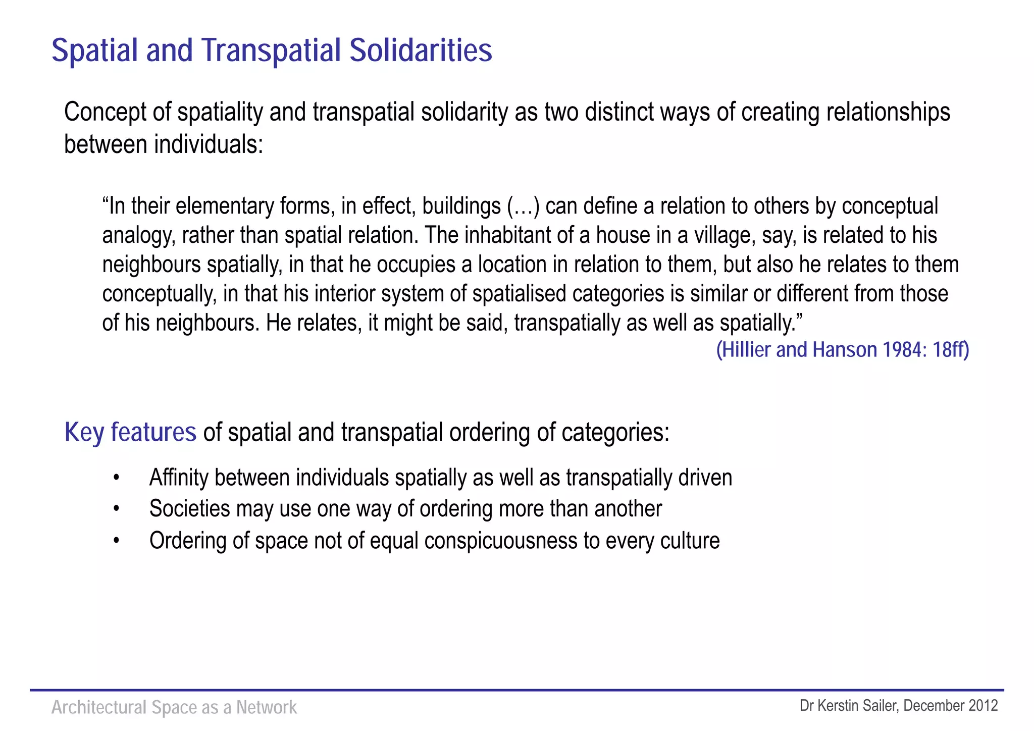 Spatial and Transpatial Solidarities
 Concept of spatiality and transpatial solidarity as two distinct ways of creating relationships
 between individuals:

      “In their elementary forms, in effect, buildings (…) can define a relation to others by conceptual
      analogy, rather than spatial relation. The inhabitant of a house in a village, say, is related to his
      neighbours spatially, in that he occupies a location in relation to them, but also he relates to them
      conceptually, in that his interior system of spatialised categories is similar or different from those
      of his neighbours. He relates, it might be said, transpatially as well as spatially.”
                                                                               (Hillier and Hanson 1984: 18ff)


 Key features of spatial and transpatial ordering of categories:
        •   Affinity between individuals spatially as well as transpatially driven
        •   Societies may use one way of ordering more than another
        •   Ordering of space not of equal conspicuousness to every culture




Architectural Space as a Network                                                         Dr Kerstin Sailer, December 2012
 
