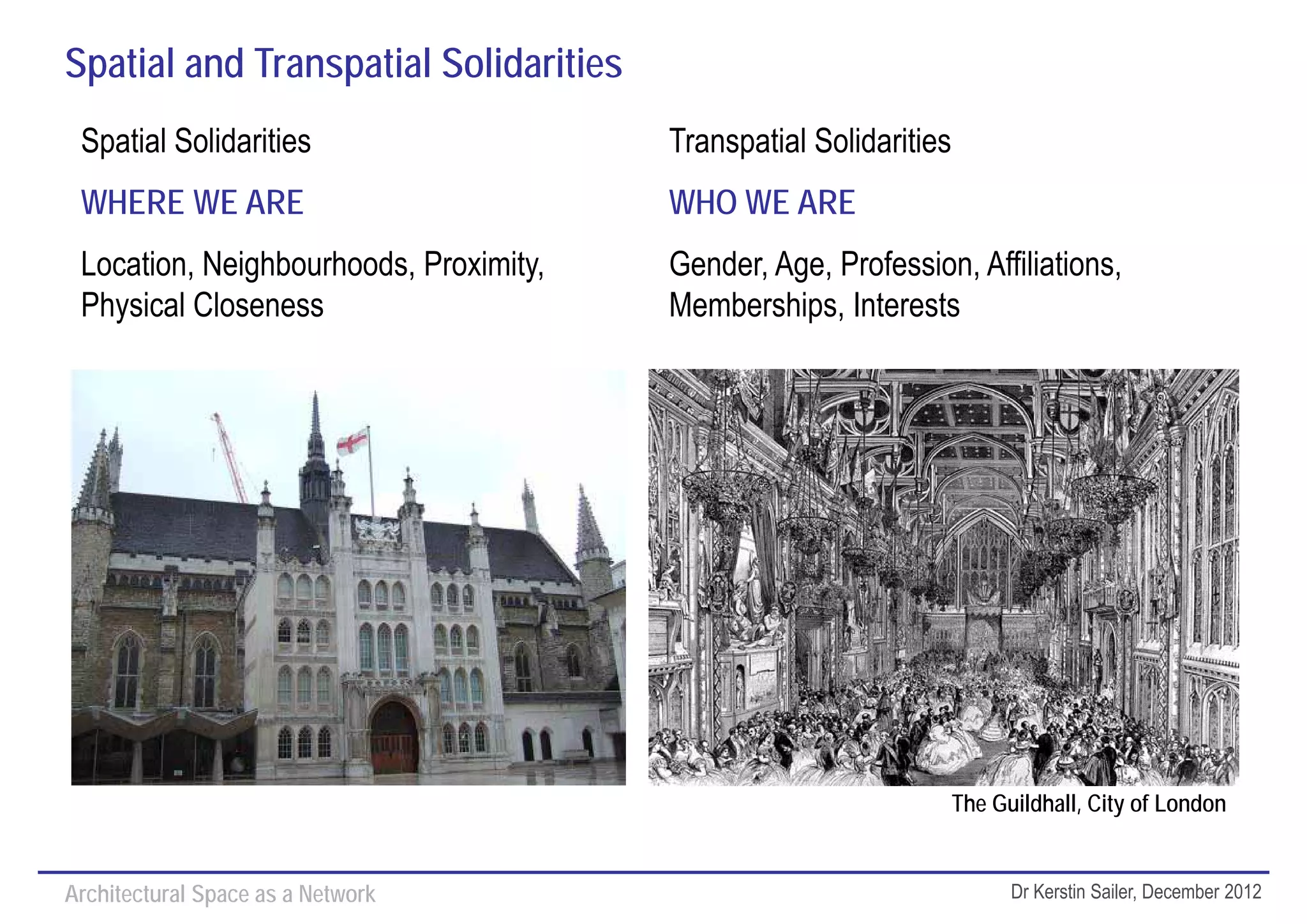 Spatial and Transpatial Solidarities
 Spatial Solidarities                   Transpatial Solidarities
 WHERE WE ARE                           WHO WE ARE
 Location, Neighbourhoods, Proximity,   Gender, Age, Profession, Affiliations,
 Physical Closeness                     Memberships, Interests




                                                                   The Guildhall, City of London


Architectural Space as a Network                                         Dr Kerstin Sailer, December 2012
 
