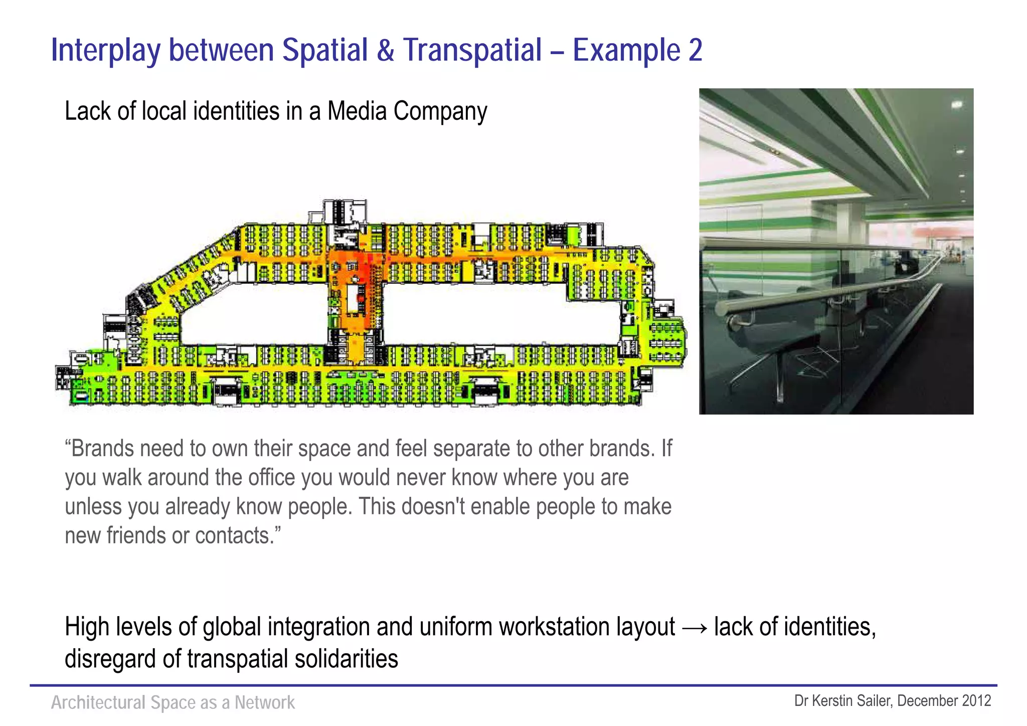 Interplay between Spatial & Transpatial – Example 2
 Lack of local identities in a Media Company




 “Brands need to own their space and feel separate to other brands. If
 you walk around the office you would never know where you are
 unless you already know people. This doesn't enable people to make
 new friends or contacts.”


 High levels of global integration and uniform workstation layout → lack of identities,
 disregard of transpatial solidarities
Architectural Space as a Network                                              Dr Kerstin Sailer, December 2012
 