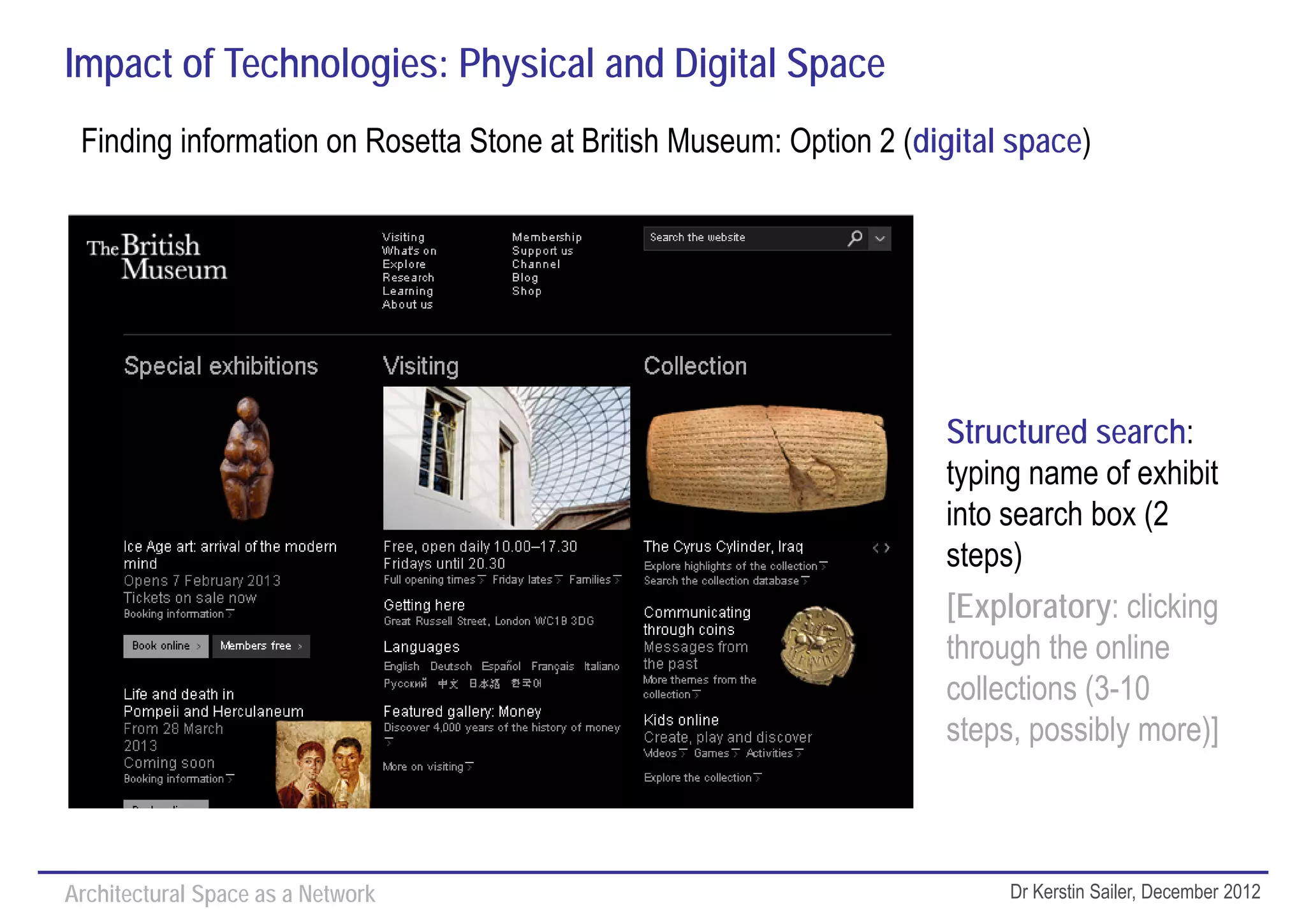 Impact of Technologies: Physical and Digital Space
 Finding information on Rosetta Stone at British Museum: Option 2 (digital space)




                                                                     Structured search:
                                                                     typing name of exhibit
                                                                     into search box (2
                                                                     steps)
                                                                     [Exploratory: clicking
                                                                     through the online
                                                                     collections (3-10
                                                                     steps, possibly more)]



Architectural Space as a Network                                          Dr Kerstin Sailer, December 2012
 