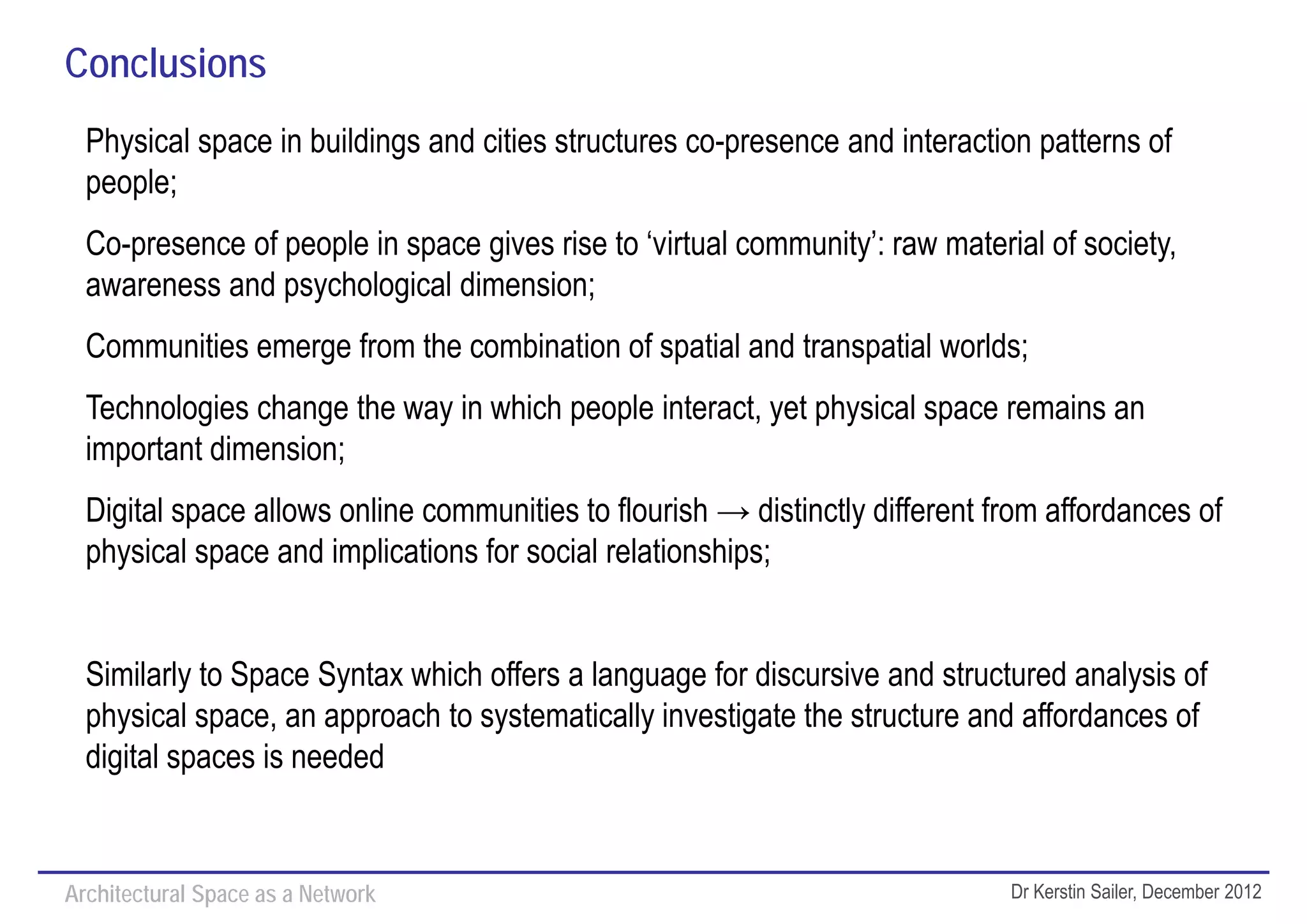 Conclusions
  Physical space in buildings and cities structures co-presence and interaction patterns of
  people;
  Co-presence of people in space gives rise to ‘virtual community’: raw material of society,
  awareness and psychological dimension;
  Communities emerge from the combination of spatial and transpatial worlds;
  Technologies change the way in which people interact, yet physical space remains an
  important dimension;
  Digital space allows online communities to flourish → distinctly different from affordances of
  physical space and implications for social relationships;


  Similarly to Space Syntax which offers a language for discursive and structured analysis of
  physical space, an approach to systematically investigate the structure and affordances of
  digital spaces is needed


Architectural Space as a Network                                              Dr Kerstin Sailer, December 2012
 