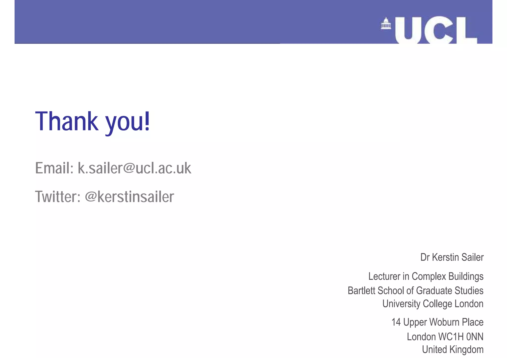 Thank you!
  Email: k.sailer@ucl.ac.uk
  Twitter: @kerstinsailer


                                                       Dr Kerstin Sailer
                                         Lecturer in Complex Buildings
                                   Bartlett School of Graduate Studies
                                             University College London
                                              14 Upper Woburn Place
                                                   London WC1H 0NN
Architectural Space as a Network              Dr Kerstin Sailer, December 2012
                                                        United Kingdom
 