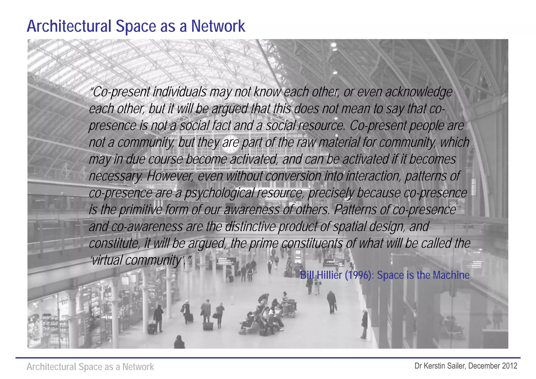 Architectural Space as a Network


               “Co-present individuals may not know each other, or even acknowledge
               each other, but it will be argued that this does not mean to say that co-
               presence is not a social fact and a social resource. Co-present people are
               not a community, but they are part of the raw material for community, which
               may in due course become activated, and can be activated if it becomes
               necessary. However, even without conversion into interaction, patterns of
               co-presence are a psychological resource, precisely because co-presence
               is the primitive form of our awareness of others. Patterns of co-presence
               and co-awareness are the distinctive product of spatial design, and
               constitute, it will be argued, the prime constituents of what will be called the
               ‘virtual community’.”
                                                           Bill Hillier (1996): Space is the Machine




Architectural Space as a Network                                                      Dr Kerstin Sailer, December 2012
 