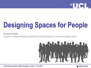 Designing Spaces for People Sailer, July 2015@kerstinsailer
Designing Spaces for People
Dr Kerstin Sailer
Lecturer in Complex Buildings, Bartlett School of Architecture, University College London
Social Business Salon, British Academy, London, 1 July 2015
 