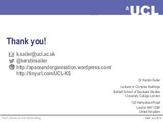 Team Cohesion and Embedding Sailer, July 2014
Dr Kerstin Sailer
Lecturer in Complex Buildings
Bartlett School of Graduate Studies
University College London
132 Hampstead Road
London NW1 2BX
United Kingdom
Thank you!
k.sailer@ucl.ac.uk
@kerstinsailer
http://spaceandorganisation.wordpress.com/
http://tinyurl.com/UCL-KS
 