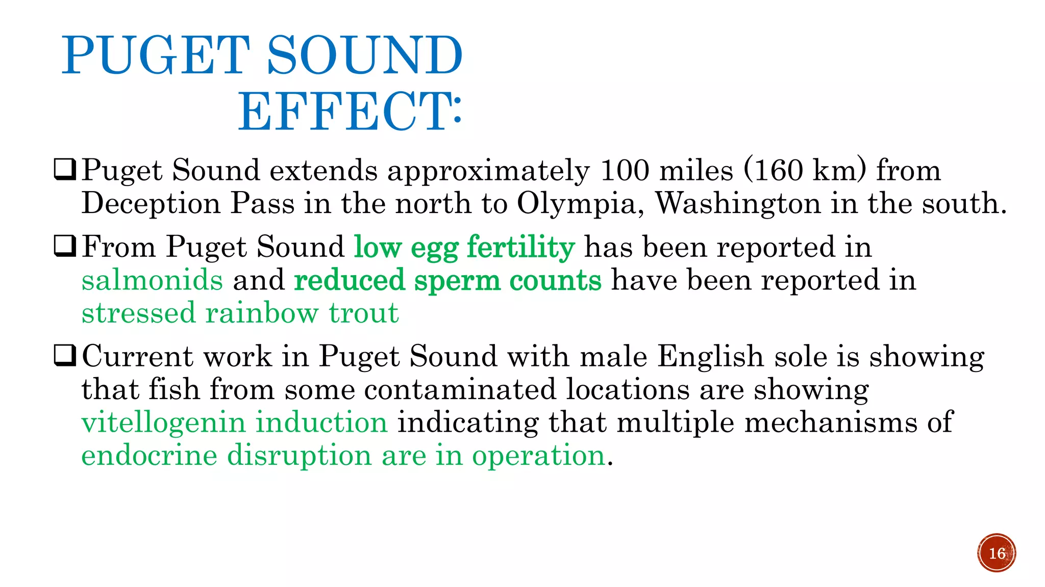 PUGET SOUND
EFFECT:
Puget Sound extends approximately 100 miles (160 km) from
Deception Pass in the north to Olympia, Washington in the south.
From Puget Sound low egg fertility has been reported in
salmonids and reduced sperm counts have been reported in
stressed rainbow trout
Current work in Puget Sound with male English sole is showing
that fish from some contaminated locations are showing
vitellogenin induction indicating that multiple mechanisms of
endocrine disruption are in operation.
16
 