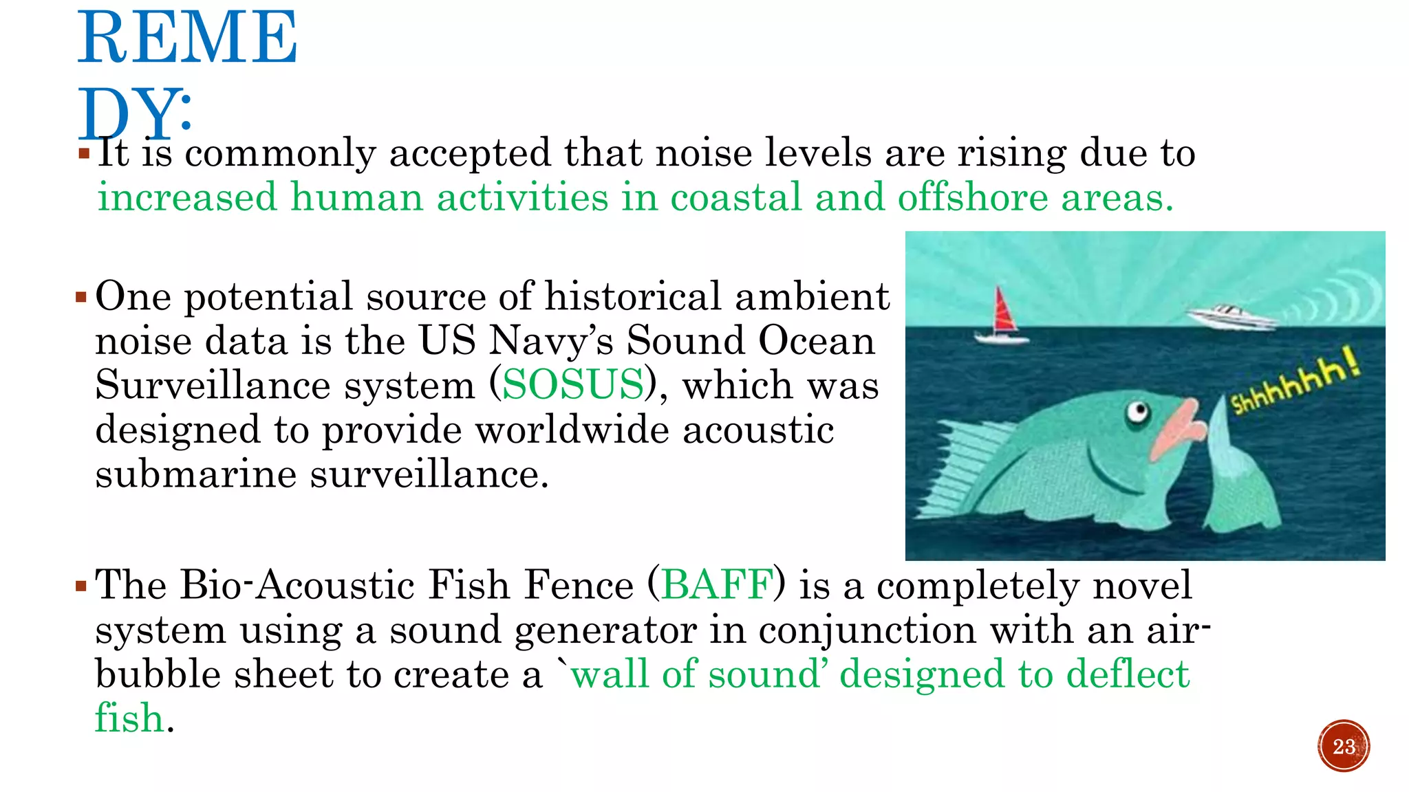 REME
DY:It is commonly accepted that noise levels are rising due to
increased human activities in coastal and offshore areas.
23
One potential source of historical ambient
noise data is the US Navy’s Sound Ocean
Surveillance system (SOSUS), which was
designed to provide worldwide acoustic
submarine surveillance.
The Bio-Acoustic Fish Fence (BAFF) is a completely novel
system using a sound generator in conjunction with an air-
bubble sheet to create a `wall of sound’ designed to deflect
fish.
 