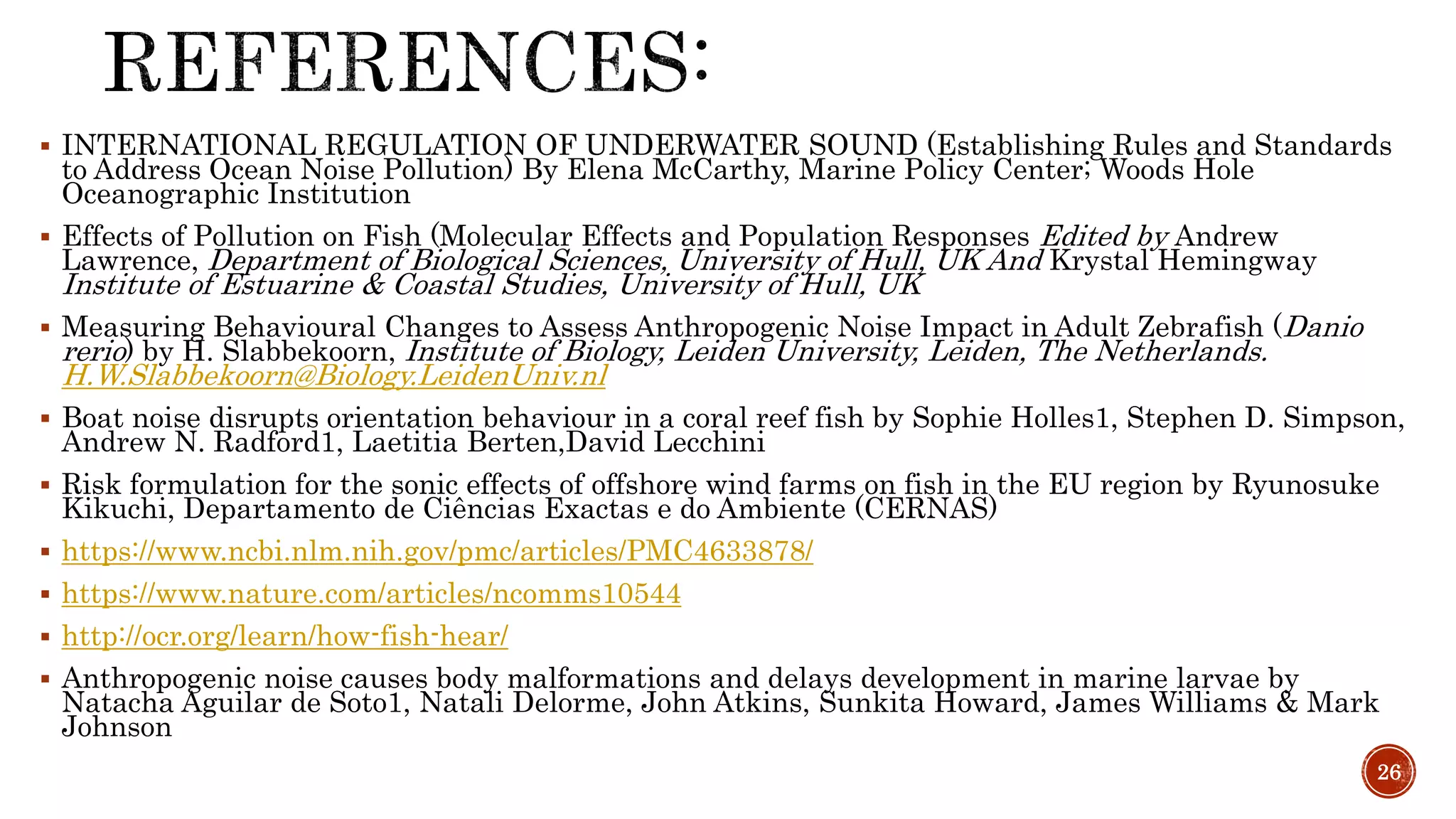  INTERNATIONAL REGULATION OF UNDERWATER SOUND (Establishing Rules and Standards
to Address Ocean Noise Pollution) By Elena McCarthy, Marine Policy Center; Woods Hole
Oceanographic Institution
 Effects of Pollution on Fish (Molecular Effects and Population Responses Edited by Andrew
Lawrence, Department of Biological Sciences, University of Hull, UK And Krystal Hemingway
Institute of Estuarine & Coastal Studies, University of Hull, UK
 Measuring Behavioural Changes to Assess Anthropogenic Noise Impact in Adult Zebrafish (Danio
rerio) by H. Slabbekoorn, Institute of Biology, Leiden University, Leiden, The Netherlands.
H.W.Slabbekoorn@Biology.LeidenUniv.nl
 Boat noise disrupts orientation behaviour in a coral reef fish by Sophie Holles1, Stephen D. Simpson,
Andrew N. Radford1, Laetitia Berten,David Lecchini
 Risk formulation for the sonic effects of offshore wind farms on fish in the EU region by Ryunosuke
Kikuchi, Departamento de Ciências Exactas e do Ambiente (CERNAS)
 https://www.ncbi.nlm.nih.gov/pmc/articles/PMC4633878/
 https://www.nature.com/articles/ncomms10544
 http://ocr.org/learn/how-fish-hear/
 Anthropogenic noise causes body malformations and delays development in marine larvae by
Natacha Aguilar de Soto1, Natali Delorme, John Atkins, Sunkita Howard, James Williams & Mark
Johnson
26
 
