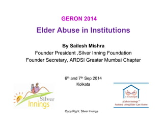 GERON 2014 
Elder Abuse in Institutions 
By Sailesh Mishra 
Founder President ,Silver Inning Foundation 
Founder Secretary, ARDSI Greater Mumbai Chapter 
6th and 7th Sep 2014 
Kolkata 
Copy Right: Silver Innings 
 