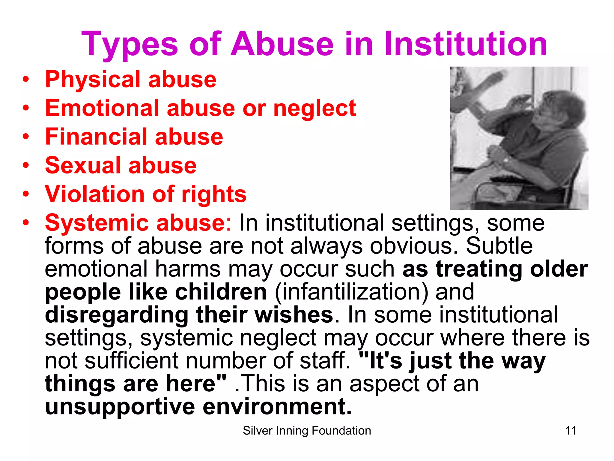 Types of Abuse in Institution
• Physical abuse
• Emotional abuse or neglect
• Financial abuse
• Sexual abuse
• Violation of rights
• Systemic abuse: In institutional settings, some
forms of abuse are not always obvious. Subtle
emotional harms may occur such as treating older
people like children (infantilization) and
disregarding their wishes. In some institutional
settings, systemic neglect may occur where there is
not sufficient number of staff. "It's just the way
things are here" .This is an aspect of an
unsupportive environment.
Silver Inning Foundation 11
 