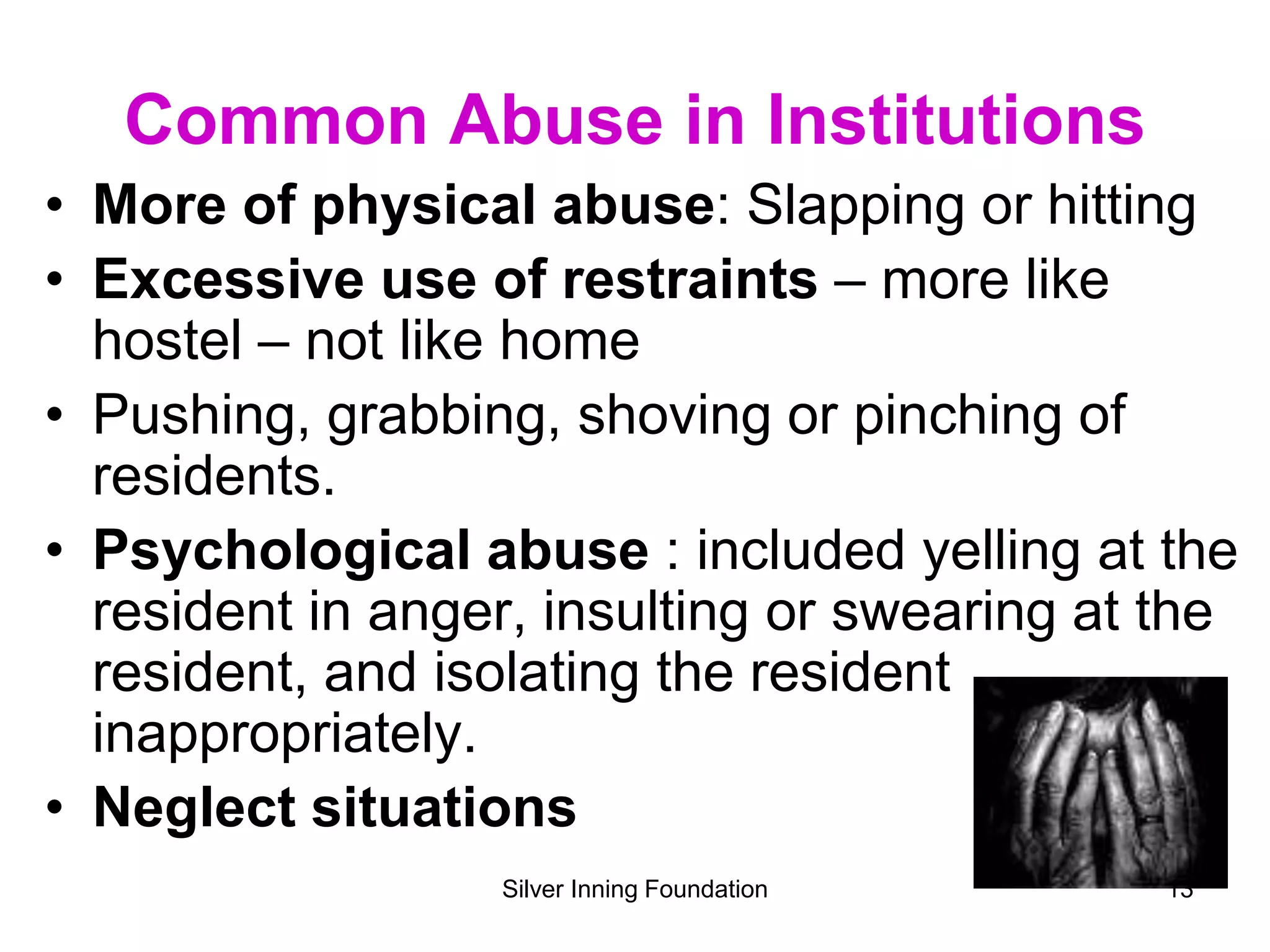 Common Abuse in Institutions
• More of physical abuse: Slapping or hitting
• Excessive use of restraints – more like
hostel – not like home
• Pushing, grabbing, shoving or pinching of
residents.
• Psychological abuse : included yelling at the
resident in anger, insulting or swearing at the
resident, and isolating the resident
inappropriately.
• Neglect situations
Silver Inning Foundation 13
 