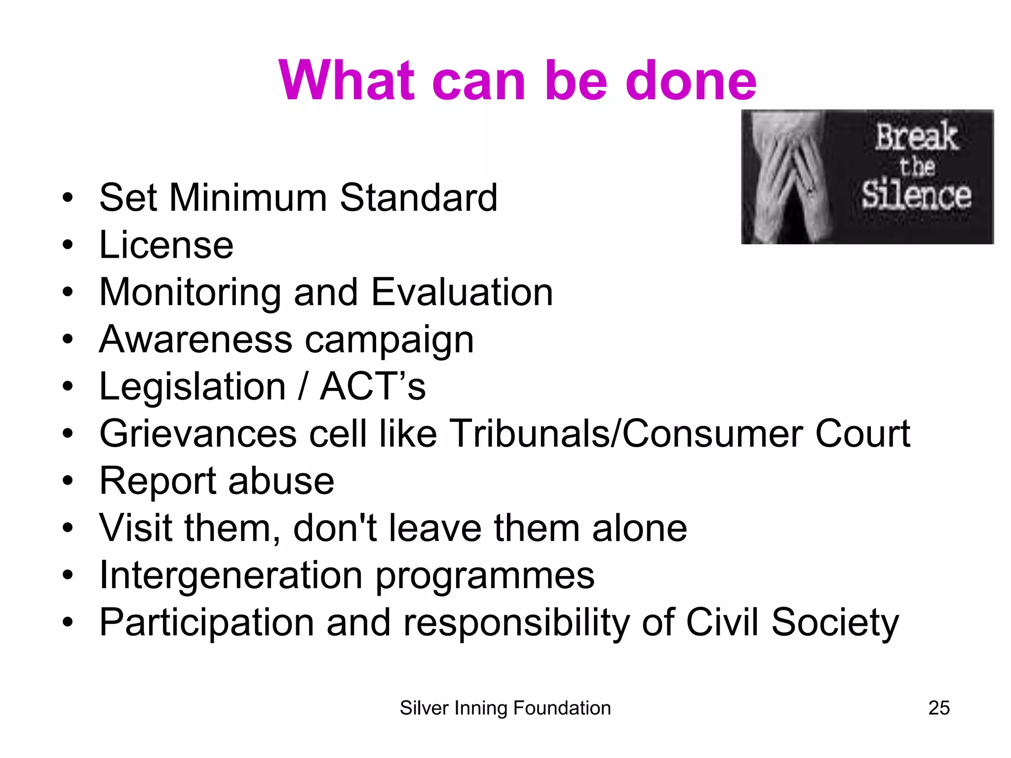 What can be done
• Set Minimum Standard
• License
• Monitoring and Evaluation
• Awareness campaign
• Legislation / ACT’s
• Grievances cell like Tribunals/Consumer Court
• Report abuse
• Visit them, don't leave them alone
• Intergeneration programmes
• Participation and responsibility of Civil Society
Silver Inning Foundation 25
 