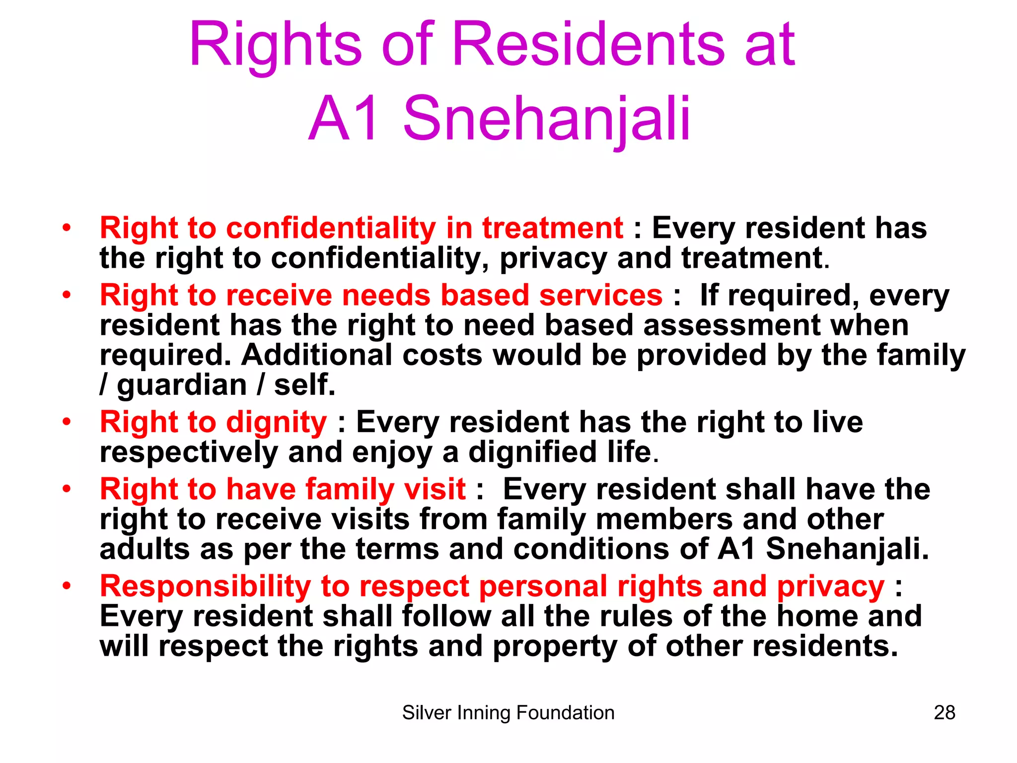Rights of Residents at
A1 Snehanjali
• Right to confidentiality in treatment : Every resident has
the right to confidentiality, privacy and treatment.
• Right to receive needs based services : If required, every
resident has the right to need based assessment when
required. Additional costs would be provided by the family
/ guardian / self.
• Right to dignity : Every resident has the right to live
respectively and enjoy a dignified life.
• Right to have family visit : Every resident shall have the
right to receive visits from family members and other
adults as per the terms and conditions of A1 Snehanjali.
• Responsibility to respect personal rights and privacy :
Every resident shall follow all the rules of the home and
will respect the rights and property of other residents.
Silver Inning Foundation 28
 