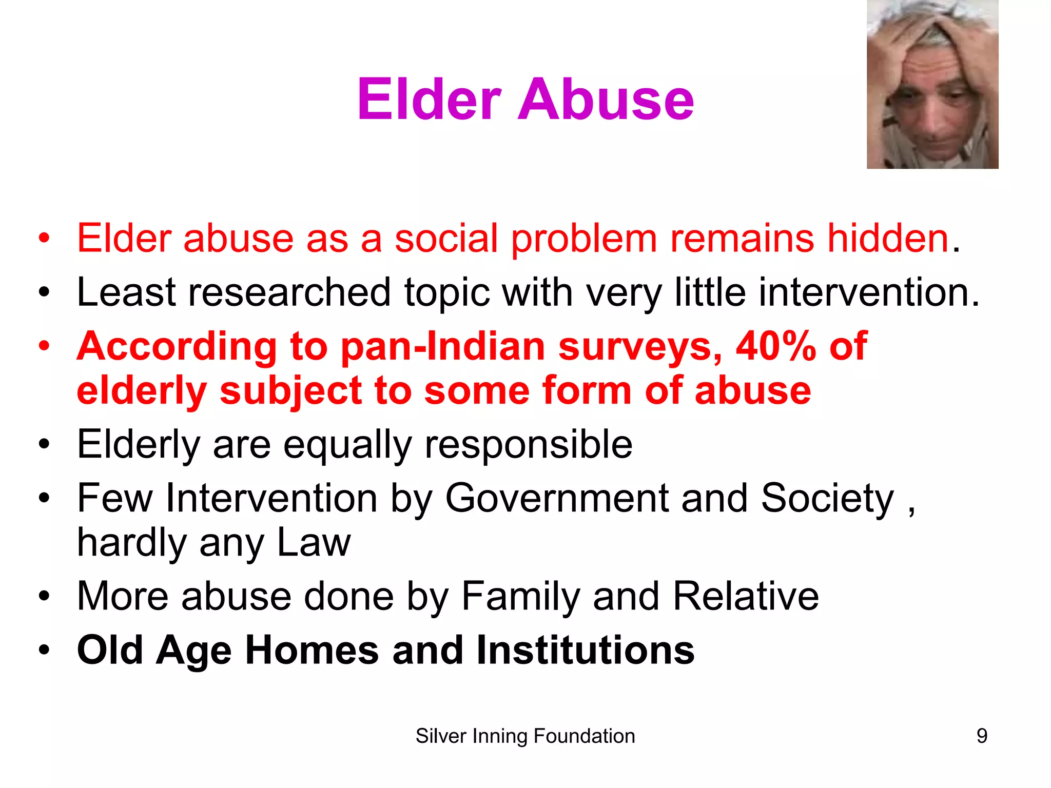 Elder Abuse
• Elder abuse as a social problem remains hidden.
• Least researched topic with very little intervention.
• According to pan-Indian surveys, 40% of
elderly subject to some form of abuse
• Elderly are equally responsible
• Few Intervention by Government and Society ,
hardly any Law
• More abuse done by Family and Relative
• Old Age Homes and Institutions
Silver Inning Foundation 9
 