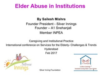 Elder Abuse in Institutions
By Sailesh Mishra
Founder President - Silver Innings
Founder – A1 Snehanjali
Member INPEA
Caregiving and Institutional Practice
International conference on Services for the Elderly- Challenges & Trends
Hyderabad
Feb 2017
Silver Inning Foundation 1
 
