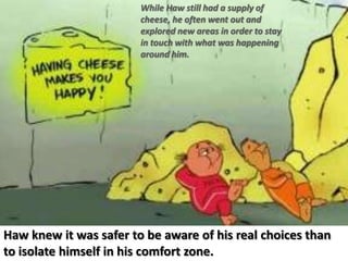 While Haw still had a supply of cheese, he often went out and explored new areas in order to stay in touch with what was happening around him.Haw knew it was safer to be aware of his real choices than to isolate himself in his comfort zone.