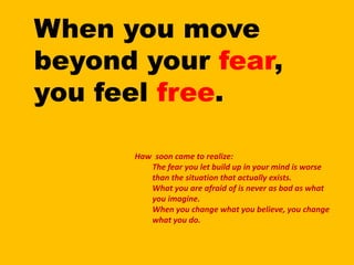 When you move beyond your fear, you feel free.Haw soon came to realize:The fear you let build up in your mind is worse than the situation that actually exists.What you are afraid of is never as bad as what you imagine.When you change what you believe, you change what you do.