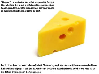 “Cheese” – a metaphor for what we want to have in life, whether it is a job, a relationship, money, a big house, freedom, health, recognition, spiritual peace, or even an activity like jogging or golf.Each of us has our own idea of what Cheese is, and we pursue it because we believe it makes us happy. If we get it, we often become attached to it. And if we lose it, or it’s taken away, it can be traumatic.
