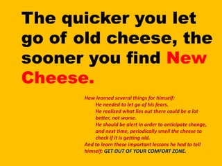 The quicker you let go of old cheese, the sooner you find New Cheese.Haw learned several things for himself:He needed to let go of his fears.He realized what lies out there could be a lot better, not worse.He should be alert in order to anticipate change, and next time, periodically smell the cheese to check if it is getting old.And to learn these important lessons he had to tell himself: GET OUT OF YOUR COMFORT ZONE.