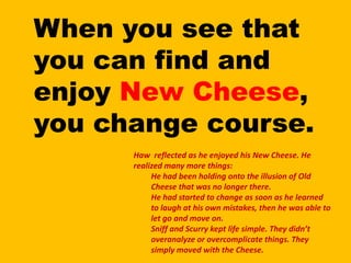 When you see that you can find and enjoy New Cheese, you change course.Haw  reflected as he enjoyed his New Cheese. He realized many more things: He had been holding onto the illusion of Old Cheese that was no longer there.He had started to change as soon as he learned to laugh at his own mistakes, then he was able to let go and move on.Sniff and Scurry kept life simple. They didn’t overanalyze or overcomplicate things. They simply moved with the Cheese.
