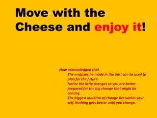 Move with the Cheese and enjoy it!acknowledged that The mistakes he made in the past can be used to plan for the future.Notice the little changes so you are better prepared for the big change that might be coming.The biggest inhibitor of change lies within your self. Nothing gets better until you change.Haw