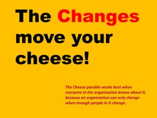 The Changes move your cheese!The Cheese parable works best when everyone in the organization knows about it, because an organization can only change when enough people in it change.