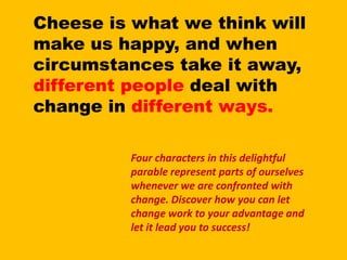 Cheese is what we think will make us happy, and when circumstances take it away, different people deal with change in different ways.Four characters in this delightful parable represent parts of ourselves whenever we are confronted with change. Discover how you can let change work to your advantage and let it lead you to success!