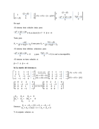 [
1
(2 − 𝛽)
5
(1 − 𝛽) 6
7
5
0
] 𝐹2 → 𝐹2 − (1 − 𝛽) 𝐹1[
1
(2 − 𝛽)
5
0
−𝛽2
+ 3𝛽 + 28
5
7
5
7(𝛽 − 1)
5
]
De aquí:
-El sistema tiene solución única para:
−𝛽2
+ 3𝛽 + 28
5
≠ 0, es decir β ≠ 7 Y β ≠ −4
Tanto para
𝑋1 =
−42
(𝛽 + 4)(𝛽 − 7)
Como para 𝑋2 =
7(1 − 𝛽)
(𝛽 + 4)(𝛽 − 7)
-El sistema tiene infinitas soluciones para:
−𝛽2
+ 3𝛽 + 28
5
= 0 y para
7(𝛽 − 1)
5
= 0, lo cual es incompatible.
-El sistema no tiene solución si:
β = 7 ó β = −4
b) La matriz del sistema es:
1 1
2 3
1 −1
1 −5
1 3
−1 −1
−1 −6
−1 0
−3
−9
−7
1
F2→F2−2F1
→
F3 → F3 − F1
F4 → F4 + F1
[
1 1
0 1
1 −1
−1 −3
0 2
0 0
−2 −5
0 −1
−3
−3
−4
−2
]
𝐹1 → 𝐹1 − 𝐹2
𝐹3 → 𝐹3 − 2𝐹2
[
1 0
0 1
2 2
−1 −3
0 0
0 0
0 1
0 −1
0
−3
2
−2
]
𝐹4→𝐹4−𝐹3
→ [
1 0
0 1
2 2
−1 −3
0 0
0 0
0 1
0 0
0
−3
2
0
]
{
𝑋1+ 𝑋3 + 𝑋4 = 0
𝑋2 − 𝑋3 − 3𝑋4 = 0
𝑋4 = 2
Entonces
𝑋1 = −𝑋3 − (2) → 𝑋1 = −𝑋3 − 2
𝑋2 = 𝑋3 + 3(2) − 3 → 𝑋2 = 𝑋3 + 3
Y el conjunto solucion es:
 