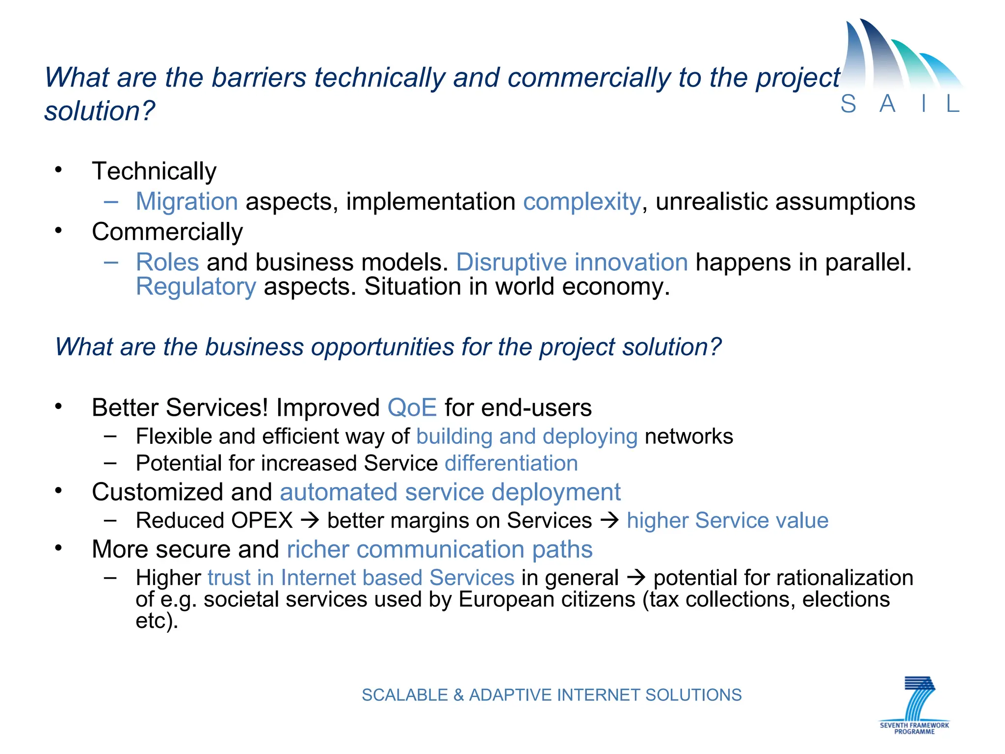 What are the barriers technically and commercially to the project solution?   Technically Migration  aspects, implementation  complexity , unrealistic assumptions Commercially Roles  and business models.  Disruptive innovation  happens in parallel.  Regulatory  aspects. Situation in world economy.  What are the business opportunities for the project solution? Better Services! Improved  QoE  for end-users Flexible and efficient way of  building and deploying  networks Potential for increased Service  differentiation Customized and  automated service deployment   Reduced OPEX    better margins on Services     higher Service value More secure and  richer communication paths Higher  trust in Internet based Services  in general    potential for rationalization of e.g. societal services used by European citizens (tax collections, elections etc). 