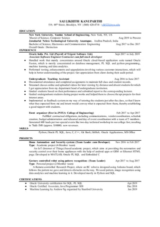 SAI LIKHITH KANUPARTHI
519, 88th Street, Brooklyn, NY | (860) 620-4718 | slk522@nyu.edu
EDUCATION
New York University, Tandon School of Engineering, New York, NY, US
Master of Science, Computer Science Aug 2019 to Present
Jawaharlal Nehru Technological University Anantapur, Andhra Pradesh, India
Bachelor of Science, Electronics and Communication Engineering Aug 2017 to Dec 2017
Overall Grade: Distinction
EXPERIENCE
Oracle India Pvt. Ltd (Payroll of Trigent Software Ltd.) Sept 2017 to July 2019
Associate Software Engineer Contractor cum full-stack developer
 Handled work that mainly concentrates around Oracle cloud-based application suite named Oracle
Fusion, which is mostly concentrated on database management, PL SQL and python programming,
machine learning and data analytics.
 Performed testing, enhancements and upgradations involving various customer interactions, which will
help in better understanding of the project. Got appreciation from client during their audit period.
Undergraduate Teaching Assistant Aug 2016 to June 2017
 Documented attendance and completed assignments to maintain full class and student records.
 Streamed classes online and uploaded videos for later viewing by distance and absent students forwhich
I got appreciation from my department head of undergraduate institution.
 Graded students based on their performance and submitted report to the corresponding lecturer.
 Guided undergraduate students during project works and helped them to choose the apt projects for their
interest areas.
 Implemented as feedback systemon my way of tutoring the students just after the class, so that I knew
what they expected from me and inturn would convey what is expected from them, thereby establishing
a good rapport with students.
Event organizer (Fest in JNTUA College of Engineering) Feb 2017 to Apr 2017
Fulfilled contractual obligations,including communications, vendorcoordination, schedule
creation, budget administration and rehearsal and day of event coordination with a team of 5 members.
Generated 600 leads per two special events like two-day technical workshop in ourcollege fest,resulting
in 7lakh INR (approx. $10000) new revenues.
SKILLS
Python, Oracle PL SQL, Java, C, C++, Git Bash, GitHub, Oracle Applications, MS Office
PROJECTS
Home Automation and Security system: (Team Leader cum Developer) Nov 2016 to Feb 2017
Type: Academic project (4-Member team)
An IoT (Internet of Things) based academic project, which aims at providing the automation and
security control over their home appliances with the help of android apps or GSM or Ethernet HTML
page. Developed in MATLAB, Oracle PL SQL and Embedded C
Gesture controlled robot using pattern recognition: (Team Leader) Apr 2017 to Aug 2017
Type: Personal project (2-Member team)
A Remote-controlled Research Project, where an RC robot is designed using Arduino board, which
follows the pattern we gave and detects obstacles on the way. We used pattern, image recognition using
data analytics and machine learning in it. Developed mostly in Python and SQL.
CERTIFICATIONS
 Oracle University certification for SQL, PL SQL Apr 2019
 Oracle Certified Associate, Java Programmer SE8 Dec 2018
 Machine Learning by Andrew Ng organized by Stanford University Jan 2019
 