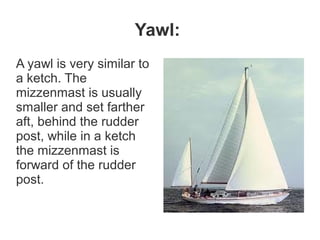 Yawl:
A yawl is very similar to
a ketch. The
mizzenmast is usually
smaller and set farther
aft, behind the rudder
post, while in a ketch
the mizzenmast is
forward of the rudder
post.
 