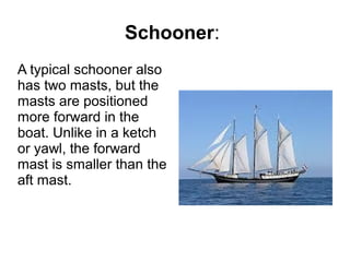 Schooner:
A typical schooner also
has two masts, but the
masts are positioned
more forward in the
boat. Unlike in a ketch
or yawl, the forward
mast is smaller than the
aft mast.
 