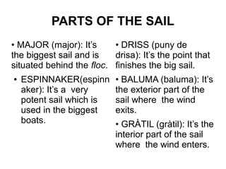 PARTS OF THE SAIL
• MAJOR (major): It’s     • DRISS (puny de
the biggest sail and is   drisa): It’s the point that
situated behind the floc. finishes the big sail.
●   ESPINNAKER(espinn      • BALUMA (baluma): It’s
    aker): It’s a very     the exterior part of the
    potent sail which is   sail where the wind
    used in the biggest    exits.
    boats.                 • GRÀTIL (gràtil): It’s the
                           interior part of the sail
                           where the wind enters.
 