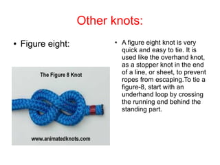 Other knots:
●   Figure eight:         ●   A figure eight knot is very
                              quick and easy to tie. It is
                              used like the overhand knot,
                              as a stopper knot in the end
                              of a line, or sheet, to prevent
                              ropes from escaping.To tie a
                              figure-8, start with an
                              underhand loop by crossing
                              the running end behind the
                              standing part.
 