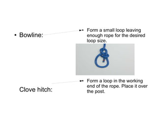 ●   Form a small loop leaving
●   Bowline:           enough rope for the desired
                       loop size.




                   ●   Form a loop in the working
                       end of the rope. Place it over
    Clove hitch:       the post.
 