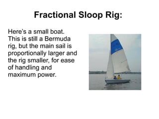 Fractional Sloop Rig:
Here’s a small boat.
This is still a Bermuda
rig, but the main sail is
proportionally larger and
the rig smaller, for ease
of handling and
maximum power.
 