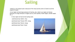 Sailing
-sailing is a very popular sport, beacause of him many tourists come to Croatia to sail the
coaest of Croatia
-In our region we have large ammount of marinas, also clubs in our region are famous
beacause of a large ammount of regatts such as ( Dan Uljanika, Pulske regate, Istarske regate
etc…)
- In Istra region we have serveal sailing clubs:
- -Jedriličarski klub "Delfin", Pula
- Jedriličarski klub "Fiandra 1975", Umag
- Jedriličarski klub "Histria", Umag
- Jedriličarski klub "Poreč", Poreč
 