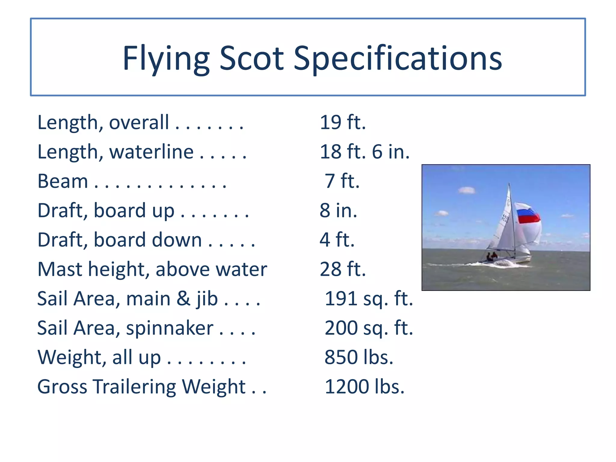 Flying Scot Specifications
Length, overall . . . . . . .
Length, waterline . . . . .
Beam . . . . . . . . . . . . .
Draft, board up . . . . . . .
Draft, board down . . . . .
Mast height, above water
Sail Area, main & jib . . . .
Sail Area, spinnaker . . . .
Weight, all up . . . . . . . .
Gross Trailering Weight . .
19 ft.
18 ft. 6 in.
7 ft.
8 in.
4 ft.
28 ft.
191 sq. ft.
200 sq. ft.
850 lbs.
1200 lbs.
 