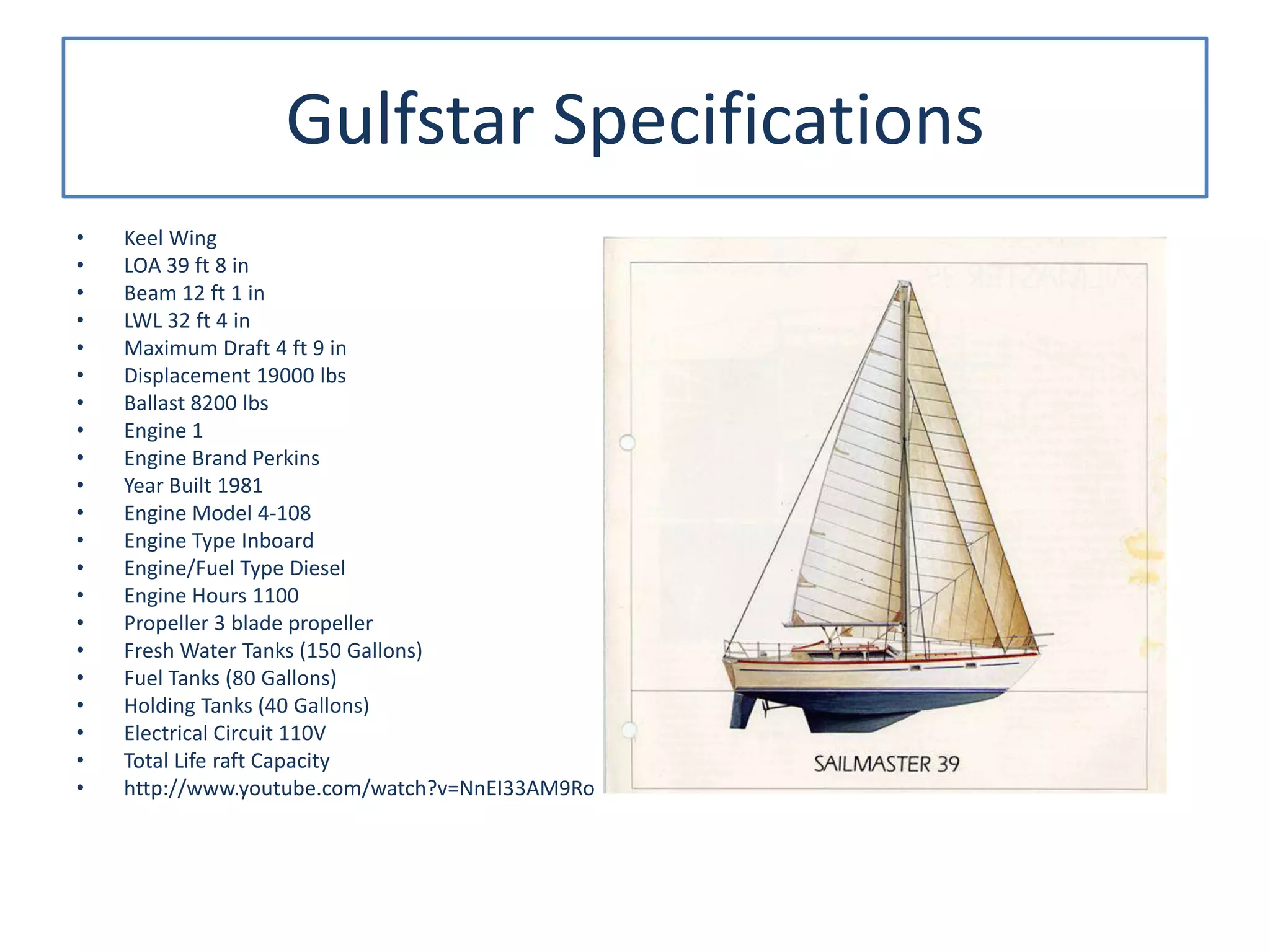 Gulfstar Specifications
• Keel Wing
• LOA 39 ft 8 in
• Beam 12 ft 1 in
• LWL 32 ft 4 in
• Maximum Draft 4 ft 9 in
• Displacement 19000 lbs
• Ballast 8200 lbs
• Engine 1
• Engine Brand Perkins
• Year Built 1981
• Engine Model 4-108
• Engine Type Inboard
• Engine/Fuel Type Diesel
• Engine Hours 1100
• Propeller 3 blade propeller
• Fresh Water Tanks (150 Gallons)
• Fuel Tanks (80 Gallons)
• Holding Tanks (40 Gallons)
• Electrical Circuit 110V
• Total Life raft Capacity
• http://www.youtube.com/watch?v=NnEI33AM9Ro
 