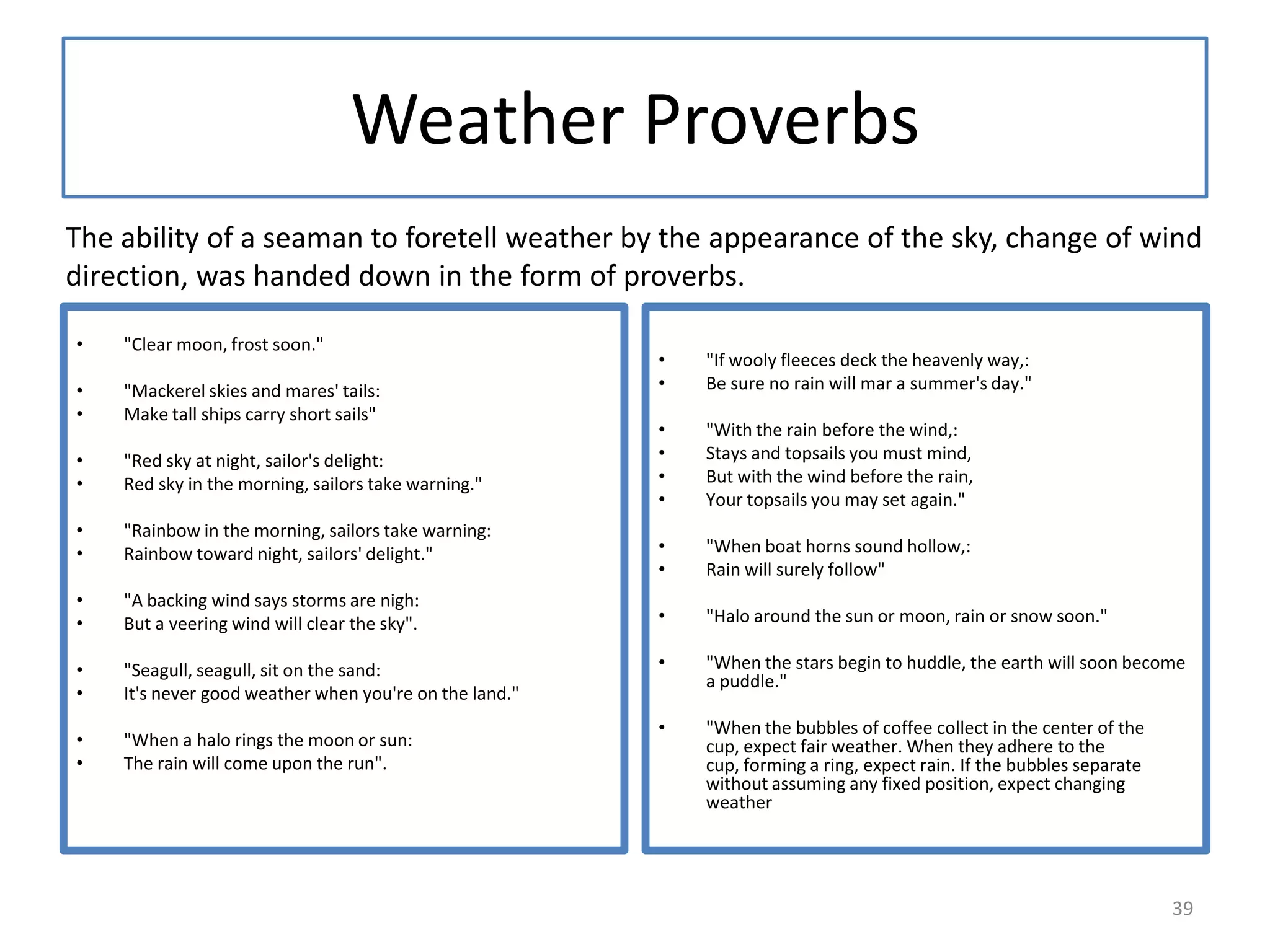 Weather Proverbs
• "Clear moon, frost soon."
• "Mackerel skies and mares' tails:
• Make tall ships carry short sails"
• "Red sky at night, sailor's delight:
• Red sky in the morning, sailors take warning."
• "Rainbow in the morning, sailors take warning:
• Rainbow toward night, sailors' delight."
• "A backing wind says storms are nigh:
• But a veering wind will clear the sky".
• "Seagull, seagull, sit on the sand:
• It's never good weather when you're on the land."
• "When a halo rings the moon or sun:
• The rain will come upon the run".
• "If wooly fleeces deck the heavenly way,:
• Be sure no rain will mar a summer's day."
• "With the rain before the wind,:
• Stays and topsails you must mind,
• But with the wind before the rain,
• Your topsails you may set again."
• "When boat horns sound hollow,:
• Rain will surely follow"
• "Halo around the sun or moon, rain or snow soon."
• "When the stars begin to huddle, the earth will soon become
a puddle."
• "When the bubbles of coffee collect in the center of the
cup, expect fair weather. When they adhere to the
cup, forming a ring, expect rain. If the bubbles separate
without assuming any fixed position, expect changing
weather
The ability of a seaman to foretell weather by the appearance of the sky, change of wind
direction, was handed down in the form of proverbs.
39
 