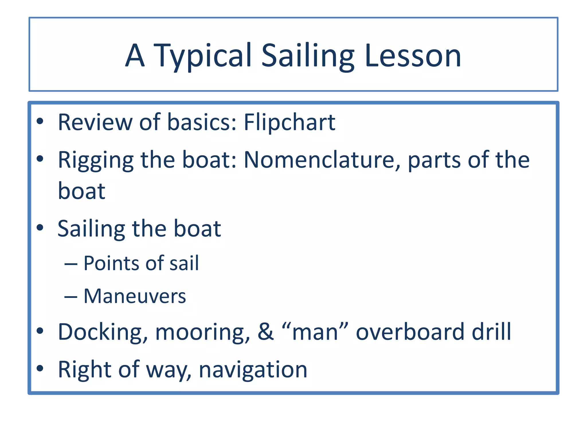 A Typical Sailing Lesson
• Review of basics: Flipchart
• Rigging the boat: Nomenclature, parts of the
boat
• Sailing the boat
– Points of sail
– Maneuvers
• Docking, mooring, & “man” overboard drill
• Right of way, navigation
 