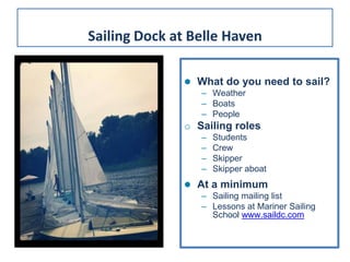 What do you need to sail?
– Weather
– Boats
– People
o Sailing roles
– Students
– Crew
– Skipper
– Skipper aboat
 At a minimum
– Sailing mailing list
– Lessons at Mariner Sailing
School www.saildc.com
Sailing Dock at Belle Haven
 