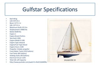 Gulfstar Specifications
• Keel Wing
• LOA 39 ft 8 in
• Beam 12 ft 1 in
• LWL 32 ft 4 in
• Maximum Draft 4 ft 9 in
• Displacement 19000 lbs
• Ballast 8200 lbs
• Engine 1
• Engine Brand Perkins
• Year Built 1981
• Engine Model 4-108
• Engine Type Inboard
• Engine/Fuel Type Diesel
• Engine Hours 1100
• Propeller 3 blade propeller
• Fresh Water Tanks (150 Gallons)
• Fuel Tanks (80 Gallons)
• Holding Tanks (40 Gallons)
• Electrical Circuit 110V
• Total Life raft Capacity
• http://www.youtube.com/watch?v=NnEI33AM9Ro
 